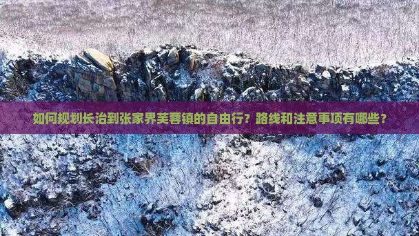 如何规划长治到张家界芙蓉镇的自由行？路线和注意事项有哪些？