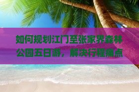 如何规划江门至张家界森林公园五日游，解决行程痛点，玩转新晋网红景点？