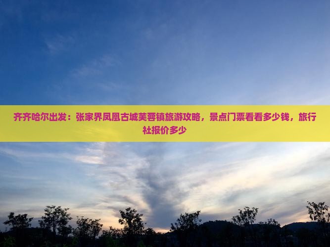 齐齐哈尔出发：张家界凤凰古城芙蓉镇旅游攻略，景点门票看看多少钱，旅行社报价多少