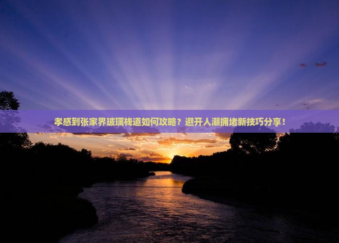 孝感到张家界玻璃栈道如何攻略？避开人潮拥堵新技巧分享！