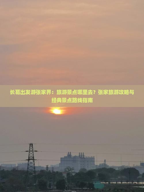 长葛出发游张家界：旅游景点哪里去？张家旅游攻略与经典景点路线指南