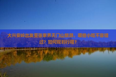 大兴安岭出发至张家界天门山旅游，哪些小吃不容错过？如何规划行程？