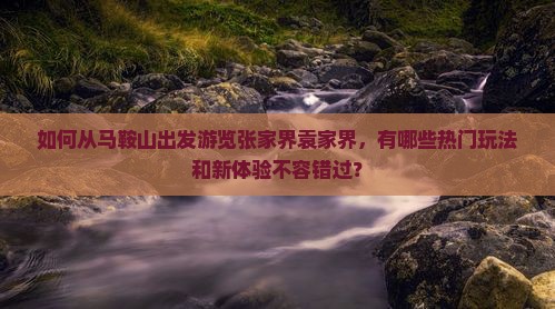 如何从马鞍山出发游览张家界袁家界，有哪些热门玩法和新体验不容错过？