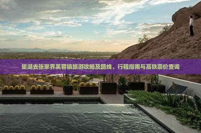 巢湖去张家界芙蓉镇旅游攻略及路线、行程指南与高铁票价查询
