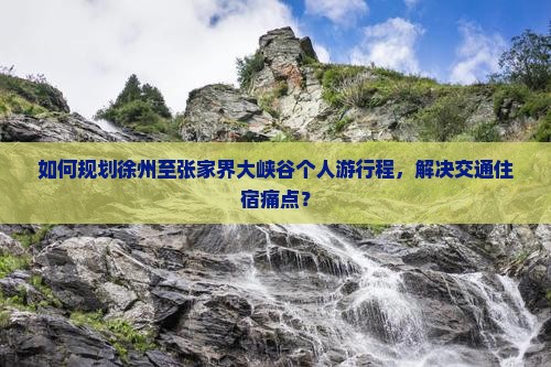 如何规划徐州至张家界大峡谷个人游行程，解决交通住宿痛点？