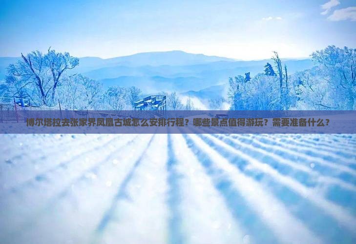 博尔塔拉去张家界凤凰古城怎么安排行程？哪些景点值得游玩？需要准备什么？