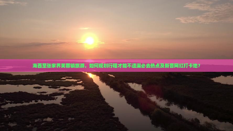 海西至张家界芙蓉镇旅游，如何规划行程才能不遗漏必去热点及新晋网红打卡地？