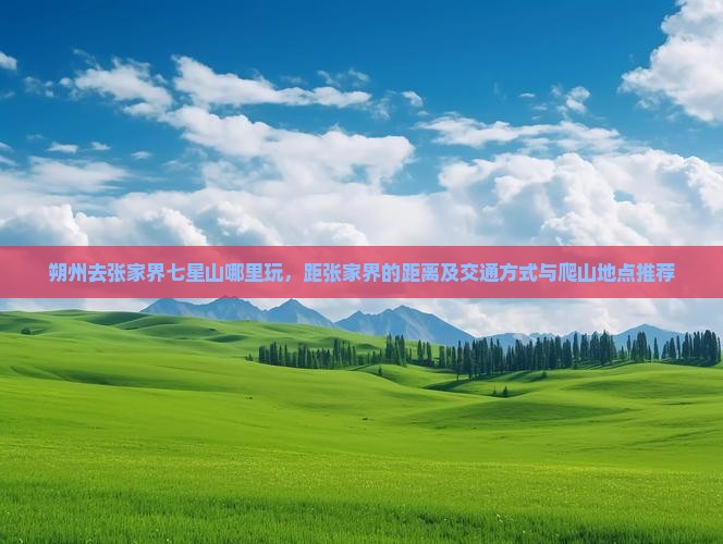 朔州去张家界七星山哪里玩，距张家界的距离及交通方式与爬山地点推荐