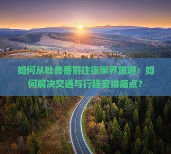 如何从吐鲁番前往张家界旅游：如何解决交通与行程安排痛点？