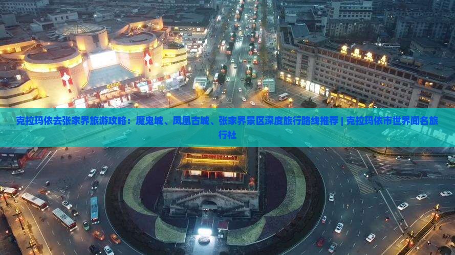克拉玛依去张家界旅游攻略：魔鬼城、凤凰古城、张家界景区深度旅行路线推荐 | 克拉玛依市世界闻名旅行社