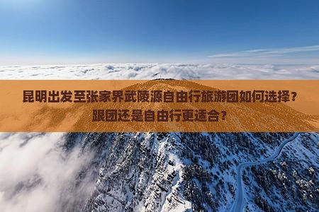 昆明出发至张家界武陵源自由行旅游团如何选择？跟团还是自由行更适合？