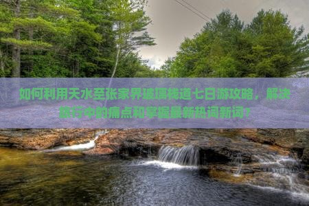 如何利用天水至张家界玻璃栈道七日游攻略，解决旅行中的痛点和掌握最新热词新词？