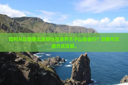 如何从吐鲁番出发前往张家界天子山自由行?攻略与交通方式详解。 如何从吐鲁番出发前往张家界天子山自由行?攻略与交通方式详解。