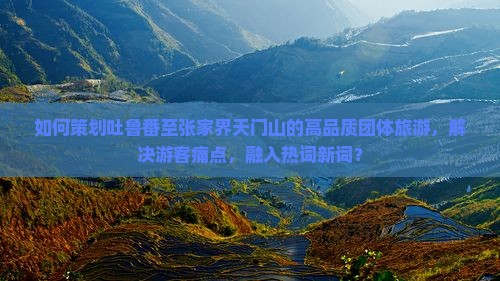 如何策划吐鲁番至张家界天门山的高品质团体旅游，解决游客痛点，融入热词新词？