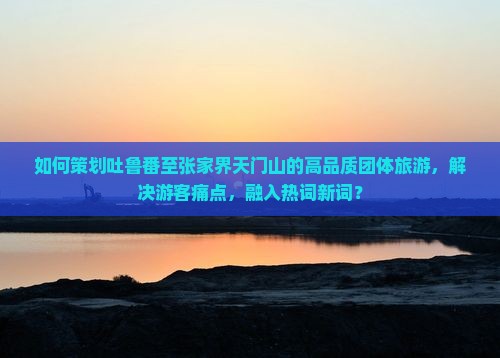 如何策划吐鲁番至张家界天门山的高品质团体旅游，解决游客痛点，融入热词新词？