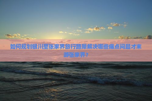 如何规划银川至张家界旅行路犀解决哪些痛点问题才末游张家界？
