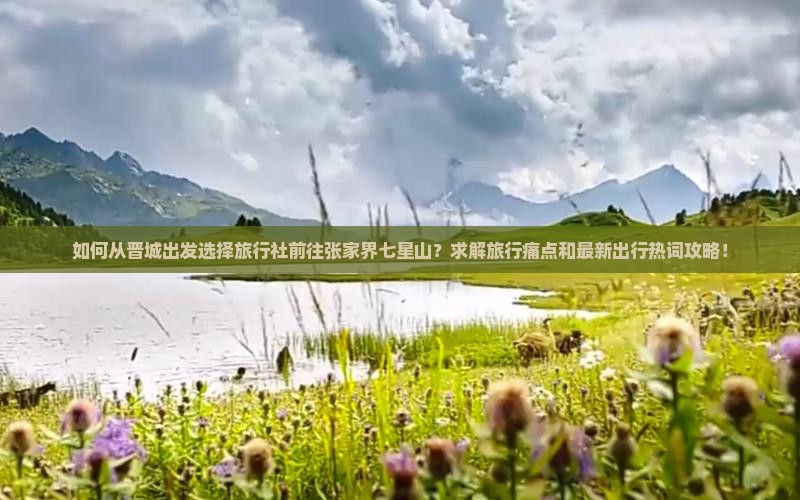 如何从晋城出发选择旅行社前往张家界七星山？求解旅行痛点和最新出行热词攻略！