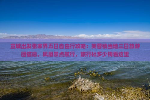 宣城出发张家界五日自由行攻略：芙蓉镇当地三日旅游团信息，凤凰景点航行，旅行社多少钱看这里