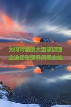 为何阿里的大型旅游团会选择张家界凤凰古城？旅游新趋势下的痛点与机遇