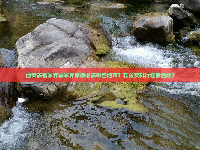 西安去张家界袁家界旅游必去哪些地方？怎么安排行程最合适？