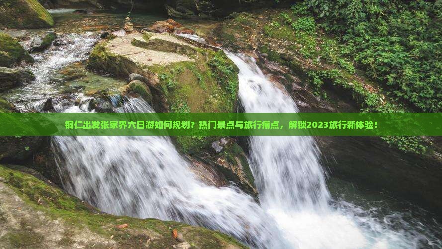 铜仁出发张家界六日游如何规划？热门景点与旅行痛点，解锁2023旅行新体验！