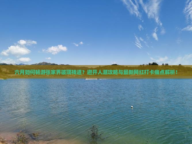 六月如何畅游张家界玻璃栈道？避开人潮攻略与最新网红打卡痛点解析！