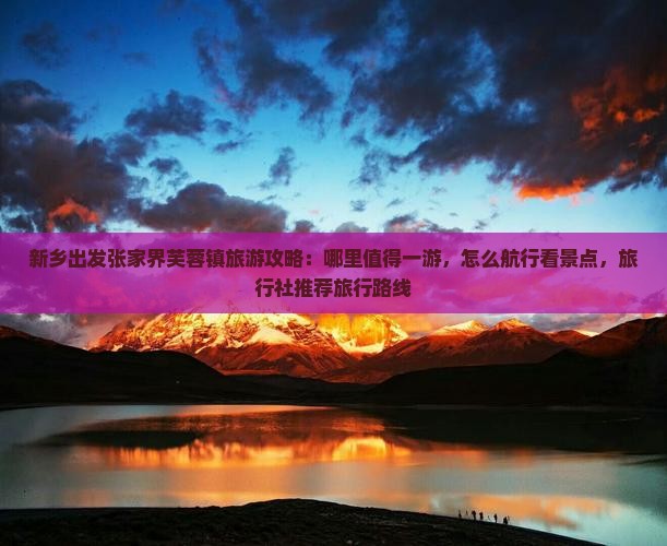 新乡出发张家界芙蓉镇旅游攻略：哪里值得一游，怎么航行看景点，旅行社推荐旅行路线