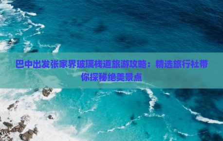 巴中出发张家界玻璃栈道旅游攻略：精选旅行社带你探秘绝美景点