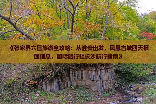 《张家界六日旅游全攻略：从淮安出发，凤凰古城四天报团信息，国际旅行社长沙航行指南》