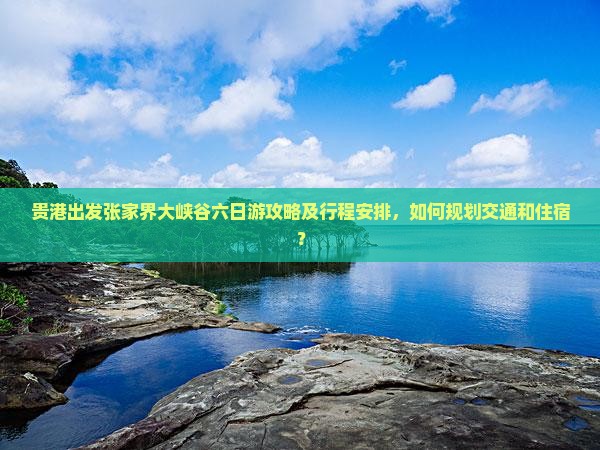贵港出发张家界大峡谷六日游攻略及行程安排，如何规划交通和住宿？