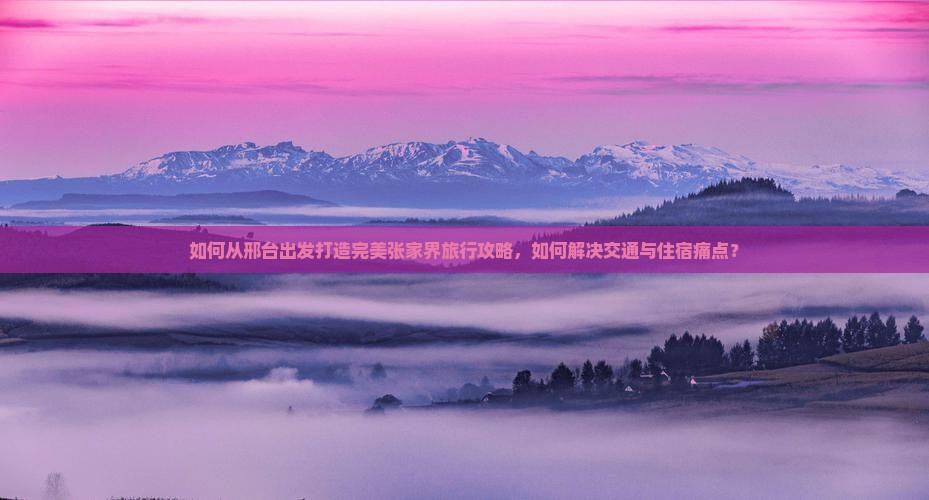 如何从邢台出发打造完美张家界旅行攻略，如何解决交通与住宿痛点？