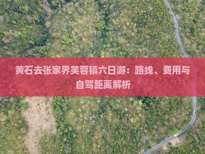 黄石去张家界芙蓉镇六日游：路线、费用与自驾距离解析
