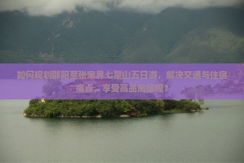如何规划邵阳至张家界七星山五日游，解决交通与住宿痛点，享受高品质旅程？