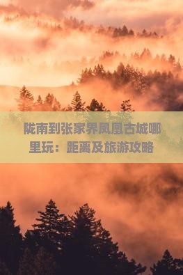 陇南到张家界凤凰古城哪里玩：距离及旅游攻略