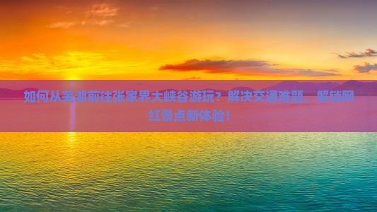 如何从芜湖前往张家界大峡谷游玩？解决交通难题，解锁网红景点新体验！