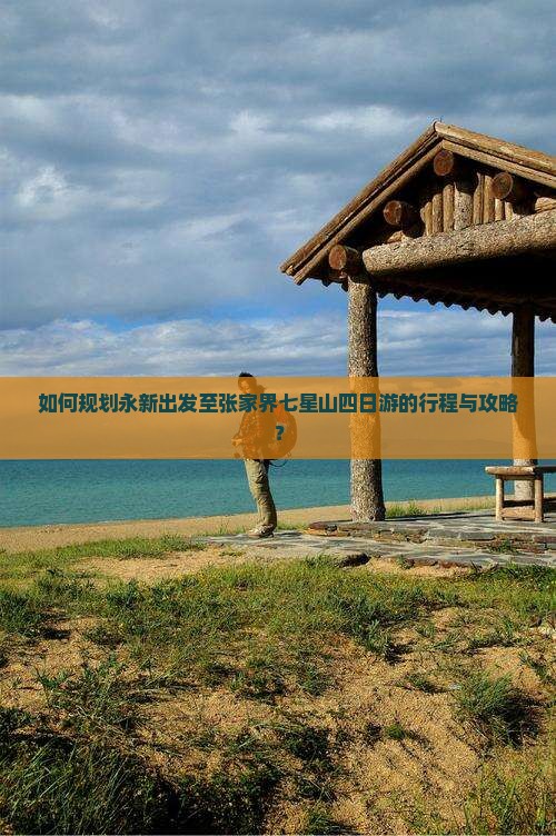如何规划永新出发至张家界七星山四日游的行程与攻略？
