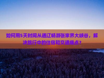 如何用5天时间从通辽畅游张家界大峡谷，解决旅行中的住宿和交通痛点？