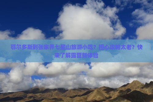 鄂尔多斯到张家界七星山旅游小吃？担心攻略太老？快来了解露营新体验