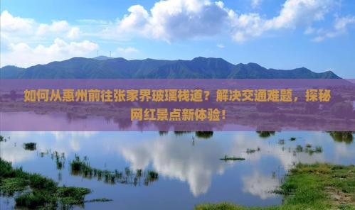 如何从惠州前往张家界玻璃栈道？解决交通难题，探秘网红景点新体验！