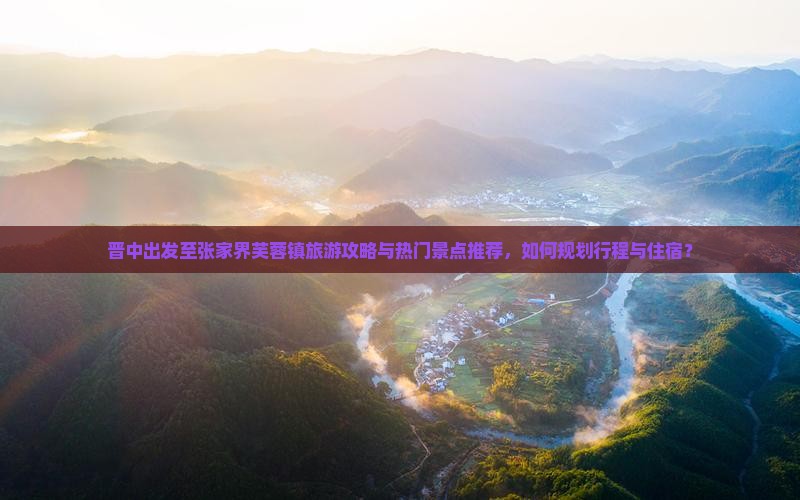 晋中出发至张家界芙蓉镇旅游攻略与热门景点推荐，如何规划行程与住宿？