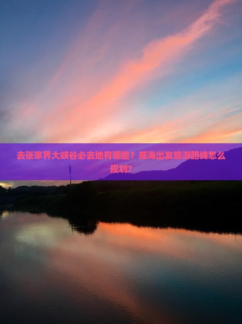去张家界大峡谷必去地有哪些？威海出发旅游路线怎么规划？