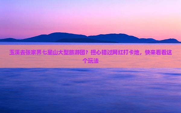 玉溪去张家界七星山大型旅游团？担心错过网红打卡地，快来看看这个玩法