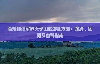 衢州到张家界天子山旅游全攻略：路线、团期及自驾指南