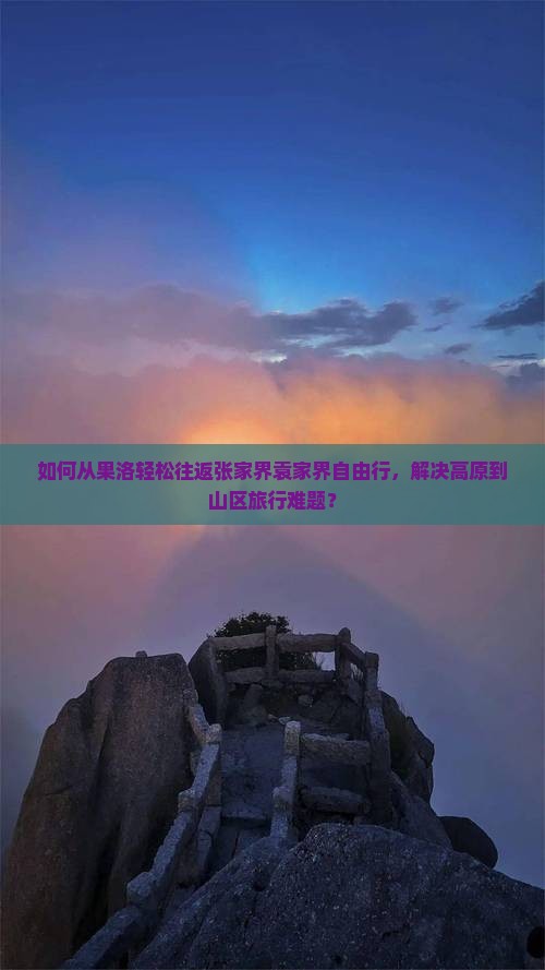 如何从果洛轻松往返张家界袁家界自由行，解决高原到山区旅行难题？