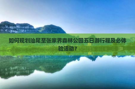 如何规划汕尾至张家界森林公园五日游行程及必体验活动？