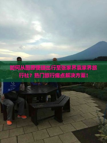 如何从固原便捷出行至张家界袁家界旅行社？热门旅行痛点解决方案！