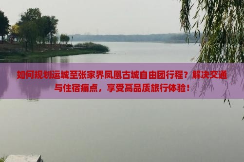 如何规划运城至张家界凤凰古城自由团行程？解决交通与住宿痛点，享受高品质旅行体验！