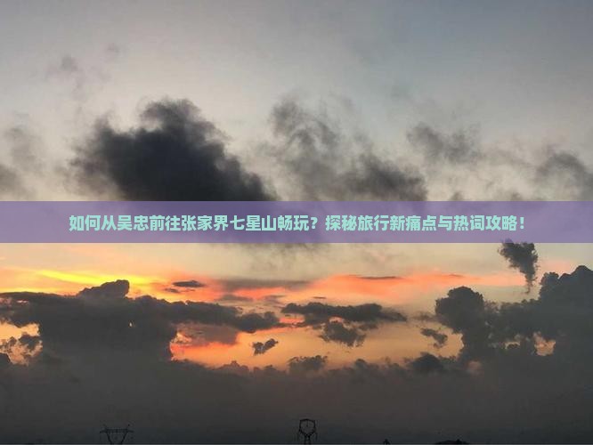 如何从吴忠前往张家界七星山畅玩？探秘旅行新痛点与热词攻略！