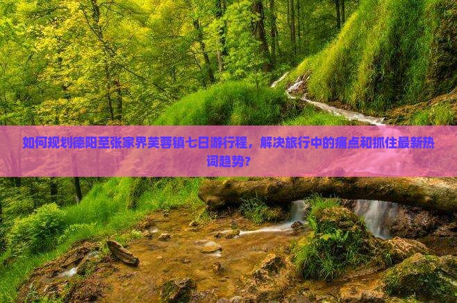 如何规划德阳至张家界芙蓉镇七日游行程，解决旅行中的痛点和抓住最新热词趋势？