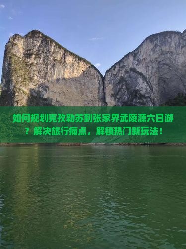 如何规划克孜勒苏到张家界武陵源六日游？解决旅行痛点，解锁热门新玩法！